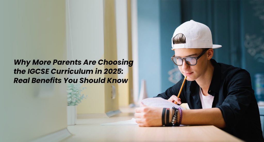 Why More Parents Are Choosing the IGCSE Curriculum in 2025 Real Benefits You Should Know